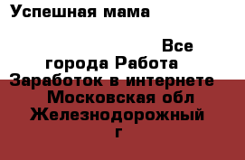  Успешная мама                                                                 - Все города Работа » Заработок в интернете   . Московская обл.,Железнодорожный г.